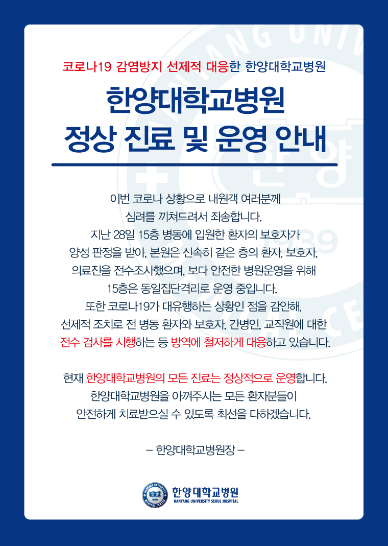 한양대학교병원 정상 진료 및 운영 안내  이번 코로나 상황으로 내원객 여러분께 심려를 끼쳐드려서 죄송합니다.   지난 28일 15층 병동에 입원한 환자의 보호자가 양성 판정을 받아, 본원은 신속히 같은 층의 환자, 보호자, 의료진을 전수조사했으며, 보다 안전한 병원운영을 위해 15층은 동일집단격리로 운영 중입니다.   또한 코로나19가 대유행하는 상황인 점을 감안해, 선제적 조치로 전 병동 환자와 보호자, 간병인,교직원에 대한 전수 검사를 시행하는 등 방역에 철저하게 대응하고 있습니다.  현재 한양대학교병원의 모든 진료는 정상적으로 운영합니다.  한양대학교병원을 아껴주시는 모든 환자분들이 안전하게 치료받으실 수 있도록 최선을 다하겠습니다.   한양대학교병원 병원장